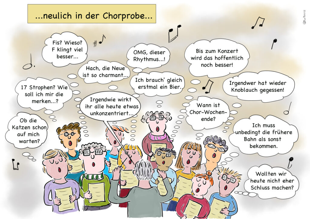 Auf der Karikatur „…neulich in der Chorprobe…“ sieht man eine Gruppe von Chorsänger*innen und ihren Dirigenten. Während der Dirigent von hinten abgebildet ist, sind über den Köpfen der Sänger*innen ihre Gedanken in Sprechblasen dargestellt. Diese reichen von musikalischen Überlegungen ("Fis? Wieso? F klingt viel besser...") über alltägliche Ablenkungen ("Wann ist Chor-Wochenende?") bis hin zu sozialen Beobachtungen ("Irgendwer hat wieder Knoblauch gegessen!"). Die Zeichnung stellt humorvoll die Diskrepanz zwischen dem äußeren Schein einer Chorprobe und den inneren Gedanken der Beteiligten dar.